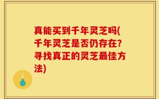 真能买到千年灵芝吗(千年灵芝是否仍存在？寻找真正的灵芝最佳方法)