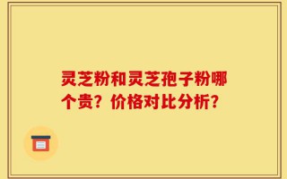 灵芝粉和灵芝孢子粉哪个贵？价格对比分析？