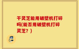 干灵芝能用破壁机打碎吗(能否用破壁机打碎灵芝？)