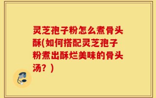 灵芝孢子粉怎么煮骨头酥(如何搭配灵芝孢子粉煮出酥烂美味的骨头汤？)