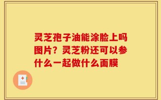 灵芝孢子油能涂脸上吗图片？灵芝粉还可以参什么一起做什么面膜