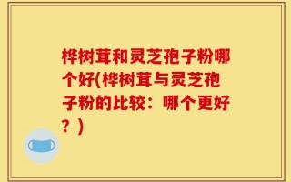 桦树茸和灵芝孢子粉哪个好(桦树茸与灵芝孢子粉的比较：哪个更好？)