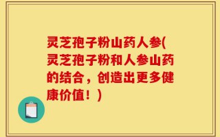 灵芝孢子粉山药人参(灵芝孢子粉和人参山药的结合，创造出更多健康价值！)