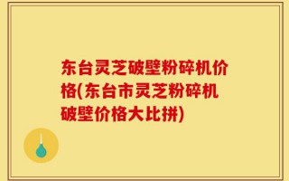 东台灵芝破壁粉碎机价格(东台市灵芝粉碎机破壁价格大比拼)