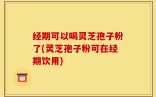经期可以喝灵芝孢子粉了(灵芝孢子粉可在经期饮用)