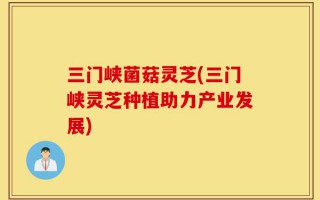 三门峡菌菇灵芝(三门峡灵芝种植助力产业发展)