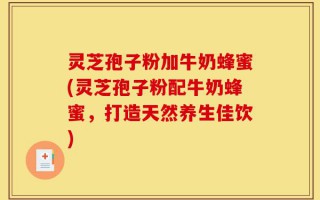 灵芝孢子粉加牛奶蜂蜜(灵芝孢子粉配牛奶蜂蜜，打造天然养生佳饮)