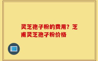 灵芝孢子粉的费用？芝甫灵芝孢孑粉价格