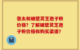张太和破壁灵芝孢子粉价格？了解破壁灵芝孢子粉价格和购买渠道？