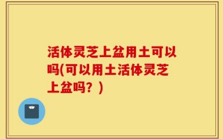 活体灵芝上盆用土可以吗(可以用土活体灵芝上盆吗？)