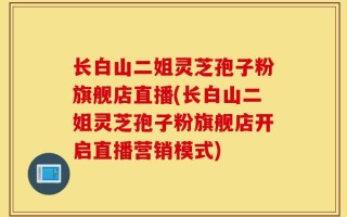 长白山二姐灵芝孢子粉旗舰店直播(长白山二姐灵芝孢子粉旗舰店开启直播营销模式)
