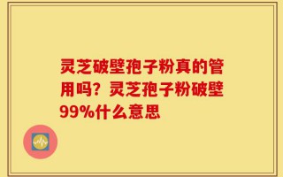 灵芝破壁孢子粉真的管用吗？灵芝孢子粉破壁99%什么意思