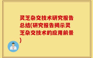 灵芝杂交技术研究报告总结(研究报告揭示灵芝杂交技术的应用前景)