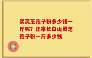 买灵芝孢子粉多少钱一斤呢？正宗长白山灵芝孢子粉一斤多少钱