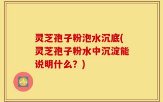 灵芝孢子粉泡水沉底(灵芝孢子粉水中沉淀能说明什么？)