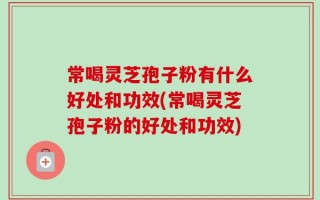 常喝灵芝孢子粉有什么好处和功效(常喝灵芝孢子粉的好处和功效)