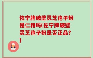 佐宁牌破壁灵芝孢子粉是仁和吗(佐宁牌破壁灵芝孢子粉是否正品？)