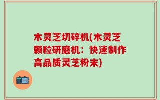 木灵芝切碎机(木灵芝颗粒研磨机：快速制作高品质灵芝粉末)