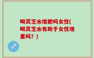 喝灵芝水增肥吗女性(喝灵芝水有助于女性增重吗？)