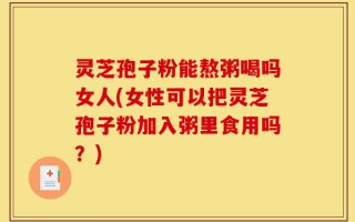灵芝孢子粉能熬粥喝吗女人(女性可以把灵芝孢子粉加入粥里食用吗？)