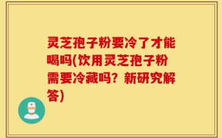 灵芝孢子粉要冷了才能喝吗(饮用灵芝孢子粉需要冷藏吗？新研究解答)