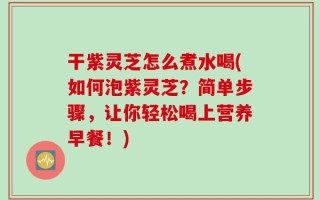 干紫灵芝怎么煮水喝(如何泡紫灵芝？简单步骤，让你轻松喝上营养早餐！)