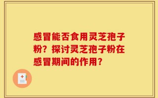 感冒能否食用灵芝孢子粉？探讨灵芝孢子粉在感冒期间的作用？
