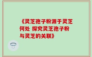 《灵芝孢子粉源于灵芝何处 探究灵芝孢子粉与灵芝的关联》
