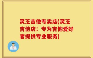 灵芝吉他专卖店(灵芝吉他店：专为吉他爱好者提供专业服务)