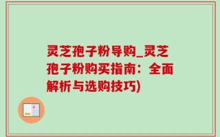 灵芝孢子粉导购_灵芝孢子粉购买指南：全面解析与选购技巧)