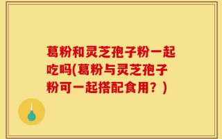 葛粉和灵芝孢子粉一起吃吗(葛粉与灵芝孢子粉可一起搭配食用？)