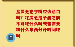 盒灵芝孢子粉应该忌口吗？吃灵芝孢子油之前不能吃什么呀或者需要跟什么东西分开时间吃吗