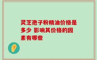 灵芝孢子粉精油价格是多少 影响其价格的因素有哪些