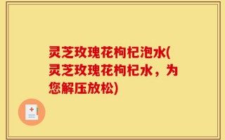 灵芝玫瑰花枸杞泡水(灵芝玫瑰花枸杞水，为您解压放松)