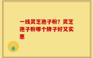 一线灵芝孢子粉？灵芝孢子粉哪个牌子好又实惠