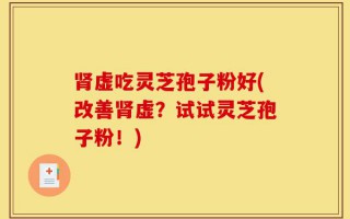 肾虚吃灵芝孢子粉好(改善肾虚？试试灵芝孢子粉！)