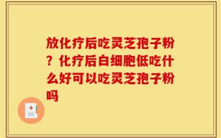 放化疗后吃灵芝孢子粉？化疗后白细胞低吃什么好可以吃灵芝孢子粉吗