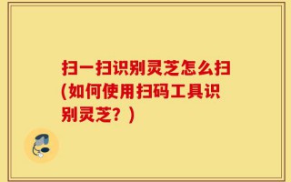 扫一扫识别灵芝怎么扫(如何使用扫码工具识别灵芝？)