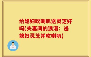 给媳妇吹喇叭送灵芝好吗(夫妻间的浪漫：送媳妇灵芝并吹喇叭)