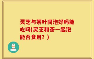 灵芝与茶叶同泡好吗能吃吗(灵芝和茶一起泡能否食用？)