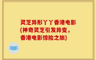 灵芝异形丫丫香港电影(神奇灵芝引发异变，香港电影惊险之旅)