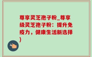 尊享灵芝孢子粉_尊享级灵芝孢子粉：提升免疫力，健康生活新选择)