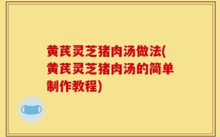 黄芪灵芝猪肉汤做法(黄芪灵芝猪肉汤的简单制作教程)