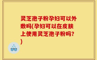 灵芝孢子粉孕妇可以外敷吗(孕妇可以在皮肤上使用灵芝孢子粉吗？)