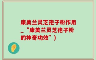 康美兰灵芝孢子粉作用_“康美兰灵芝孢子粉的神奇功效”)