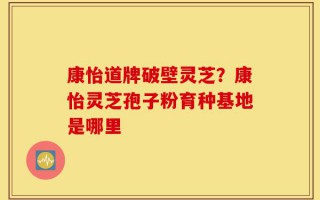 康怡道牌破壁灵芝？康怡灵芝孢子粉育种基地是哪里