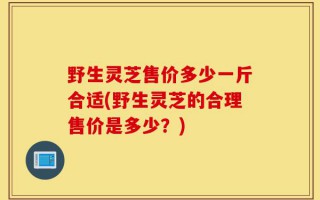 野生灵芝售价多少一斤合适(野生灵芝的合理售价是多少？)