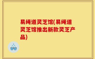 易绳道灵芝馆(易绳道灵芝馆推出新款灵芝产品)