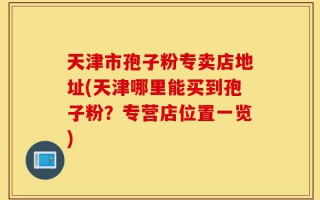 天津市孢子粉专卖店地址(天津哪里能买到孢子粉？专营店位置一览)