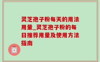 灵芝孢子粉每天的用法用量_灵芝孢子粉的每日推荐用量及使用方法指南